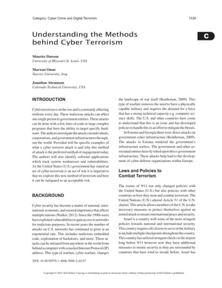 C 
1539 
Category: Cyber Crime and Digital Terrorism 
Understanding the Methods 
behind Cyber Terrorism 
Maurice Dawson 
University of Missouri-St. Louis, USA 
Marwan Omar 
Nawroz University, Iraq 
Jonathan Abramson 
Colorado Technical University, USA 
INTRODUCTION 
Cyber terrorism is on the rise and is constantly affecting 
millions every day. These malicious attacks can affect 
one single person to government entities. These attacks 
can be done with a few lines of code or large complex 
programs that have the ability to target specific hard-ware. 
The authors investigate the attacks on individuals, 
corporations, and government infrastructures through-out 
the world. Provided will be specific examples of 
what a cyber terrorist attack is and why this method 
of attack is the preferred method of engagement today. 
The authors will also identify software applications 
which track system weaknesses and vulnerabilities. 
As the United States (U.S.) government has stated an 
act of cyber terrorism is an act of war it is imperative 
that we explore this new method of terrorism and how 
it can be mitigated to an acceptable risk. 
BACKGROUND 
Cyber security has become a matter of national, inter-national, 
economic, and societal importance that affects 
multiple nations (Walker, 2012). Since the 1990s users 
have exploited vulnerabilities to gain access to networks 
for malicious purposes. In recent years the number of 
attacks on U.S. networks has continued to grow at an 
exponential rate. This includes malicious embedded 
code, exploitation of backdoors, and more. These at-tacks 
can be initiated from anywhere in the world from 
behind a computer with a masked Internet Protocol (IP) 
address. This type of warfare, cyber warfare, changes 
DOI: 10.4018/978-1-4666-5888-2.ch147 
the landscape of war itself (Beidleman, 2009). This 
type of warfare removes the need to have a physically 
capable military and requires the demand for a force 
that has a strong technical capacity e.g. computer sci-ence 
skills. The U.S. and other countries have come 
to understand that this is an issue and has developed 
policies to handle this in an effort to mitigate the threats. 
In Estonia and Georgia there were direct attacks on 
government cyber infrastructure (Beildleman, 2009). 
The attacks in Estonia rendered the government’s 
infrastructure useless. The government and other as-sociated 
entities heavily relied upon this e-government 
infrastructure. These attacks help lead to the develop-ment 
of cyber defense organizations within Europe. 
Laws and Policies to 
Combat Terrorism 
The events of 9/11 not only changed policies with 
the United States (U.S.) but also policies with other 
countries in how they treat and combat terrorism. The 
United Nations (U.N.) altered Article 51 of the U.N. 
charter. This article allows members of the U.N. to take 
necessary measures to protect themselves against an 
armed attack to ensure international peace and security. 
Israel is a country with some of the most stringent 
policies towards national and international security. 
This country requires all citizens to serve in the military 
to include multiple checkpoints throughout the country. 
This country has utilized stringent checks in the airport 
long before 9/11 however now they have additional 
measures to ensure security as they are surrounded by 
countries that have tried to invade before. Israel has 
Copyright © 2015, IGI Global. Copying or distributing in print or electronic forms without written permission of IGI Global is prohibited. 
 