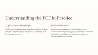 Understanding the PCF in Practice
Application of Knowledge
The PCF encourages a holistic understanding of social work
principles, emphasizing the integration of knowledge, skills,
and values in practice.
Reflective Practice
It promotes self-awareness, critical reflection, and
continuous learning, encouraging social workers to evaluate
their practice and adapt their approaches based on
individual needs and contexts.
 