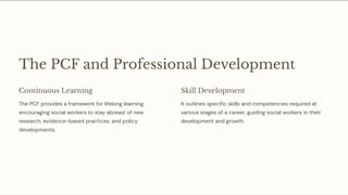 The PCF and Professional Development
Continuous Learning
The PCF provides a framework for lifelong learning,
encouraging social workers to stay abreast of new
research, evidence-based practices, and policy
developments.
Skill Development
It outlines specific skills and competencies required at
various stages of a career, guiding social workers in their
development and growth.
 