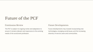 Future of the PCF
Continuous Review
The PCF is subject to ongoing review and adaptation to
ensure it remains relevant and responsive to the evolving
needs of the social work profession.
Future Developments
Future developments may include incorporating new
technologies, emerging social issues, and the increasing
diversity of service users and communities.
 