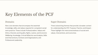Key Elements of the PCF
Domains
Nine core domains that encompass the essential
knowledge, skills, and values required for competent social
work practice. These include Professionalism, Values and
Ethics, Diversity and Equality, Rights, Justice, and Economic
Wellbeing, Knowledge, Critical Reflection and Analysis, Skills
and Interventions, Contexts and Organizations, and
Professional Leadership.
Super Domains
Three overarching themes that provide a broader context
for understanding the PCF: Purpose, Practice, and Impact.
These highlight the interconnectedness of social work
values, interventions, and outcomes.
 