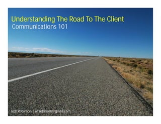 Understanding The Road To The Client
Communications 101




Rob Robinson | wrrobinson@gmail.com
 