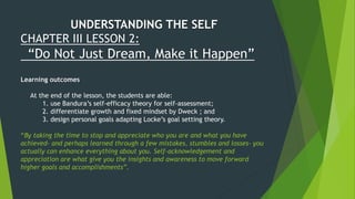 UNDERSTANDING THE SELF
CHAPTER III LESSON 2:
“Do Not Just Dream, Make it Happen”
Learning outcomes
At the end of the lesson, the students are able:
1. use Bandura’s self-efficacy theory for self-assessment;
2. differentiate growth and fixed mindset by Dweck ; and
3. design personal goals adapting Locke’s goal setting theory.
“By taking the time to stop and appreciate who you are and what you have
achieved- and perhaps learned through a few mistakes, stumbles and losses- you
actually can enhance everything about you. Self-acknowledgement and
appreciation are what give you the insights and awareness to move forward
higher goals and accomplishments”.
 