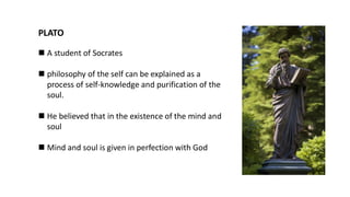 ◼ A student of Socrates
◼ philosophy of the self can be explained as a
process of self-knowledge and purification of the
soul.
◼ He believed that in the existence of the mind and
soul
◼ Mind and soul is given in perfection with God
PLATO
 