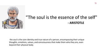 “The soul is the essence of the self"
- ARISTOTLE
the soul is the core identity and true nature of a person, encompassing their unique
thoughts, emotions, values, and consciousness that make them who they are, even
beyond their physical body.
 
