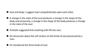 ◼ Soul and body, I suggest react sympathetically upon each other.
◼ A change in the state of the soul produces a change in the shape of the
body and conversely, a change in the shape of the body produces a change
in the state of the soul.
◼ Aristotle suggested that anything with life has soul.
◼ His discussion about the self centers on the kinds of soul possessed by a
man.
◼ He introduced the three kinds of soul.
 