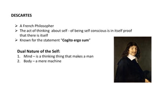 ➢ A French Philosopher
➢ The act of thinking about self - of being self conscious is in itself proof
that there is itself
➢ Known for the statement “Cogito ergo sum”
DESCARTES
Dual Nature of the Self:
1. Mind – is a thinking thing that makes a man
2. Body – a mere machine
 