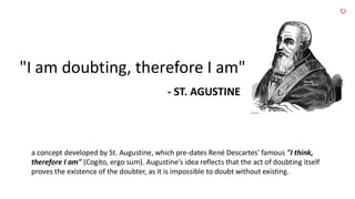 "I am doubting, therefore I am"
- ST. AGUSTINE
a concept developed by St. Augustine, which pre-dates René Descartes' famous "I think,
therefore I am" (Cogito, ergo sum). Augustine's idea reflects that the act of doubting itself
proves the existence of the doubter, as it is impossible to doubt without existing.
 