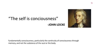 “The self is conciousness”
-JOHN LOCKE
fundamentally consciousness, particularly the continuity of consciousness through
memory, and not the substance of the soul or the body.
 