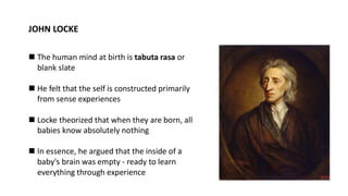 JOHN LOCKE
◼ The human mind at birth is tabuta rasa or
blank slate
◼ He felt that the self is constructed primarily
from sense experiences
◼ Locke theorized that when they are born, all
babies know absolutely nothing
◼ In essence, he argued that the inside of a
baby's brain was empty - ready to learn
everything through experience
 