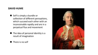 DAVID HUME
◼ Self is simply a bundle or
collection of different perceptions,
which succeed each other with an
inconceivable rapidly and are in a
perpetual flux and movement
◼ The idea of personal identity is a
result of imagination
◼ There is no self
 