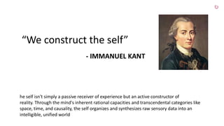 “We construct the self”
- IMMANUEL KANT
he self isn't simply a passive receiver of experience but an active constructor of
reality. Through the mind's inherent rational capacities and transcendental categories like
space, time, and causality, the self organizes and synthesizes raw sensory data into an
intelligible, unified world
 