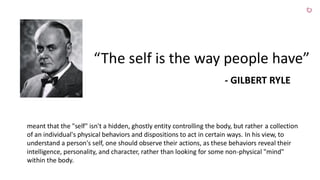 “The self is the way people have”
- GILBERT RYLE
meant that the "self" isn't a hidden, ghostly entity controlling the body, but rather a collection
of an individual's physical behaviors and dispositions to act in certain ways. In his view, to
understand a person's self, one should observe their actions, as these behaviors reveal their
intelligence, personality, and character, rather than looking for some non-physical "mind"
within the body.
 