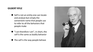 GILBERT RYLE
◼ Self is not an entity one can locate
and analyze but simply the
convenient name that people use
to refer to all the behaviors that
people make
◼ "I act therefore I am", in short, the
self is the same as bodily behavior
◼ The self is the way people behave
 