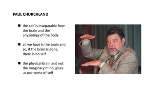 PAUL CHURCHLAND
◼ the self is inseparable from
the brain and the
physiology of the body
◼ all we have is the brain and
so, if the brain is gone,
there is no self
◼ the physical brain and not
the imaginary mind, gives
us our sense of self
 