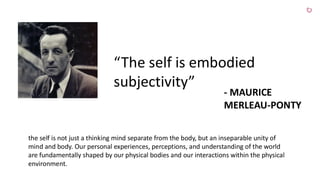“The self is embodied
subjectivity”
- MAURICE
MERLEAU-PONTY
the self is not just a thinking mind separate from the body, but an inseparable unity of
mind and body. Our personal experiences, perceptions, and understanding of the world
are fundamentally shaped by our physical bodies and our interactions within the physical
environment.
 