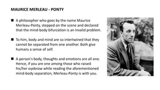 MAURICE MERLEAU - PONTY
◼ A philosopher who goes by the name Maurice
Merleau-Ponty, stepped on the scene and declared
that the mind-body bifurcation is an invalid problem.
◼ To him, body and mind are so intertwined that they
cannot be separated from one another. Both give
humans a sense of self.
◼ A person's body, thoughts and emotions are all one.
Hence, if you are one among those who raised
his/her eyebrow while reading the aforementioned
mind-body separation, Merleau-Ponty is with you.
 