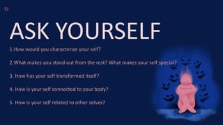 ASK YOURSELF
1.How would you characterize your self?
2.What makes you stand out from the rest? What makes your self special?
3. How has your self transformed itself?
4. How is your self connected to your body?
5. How is your self related to other selves?
 