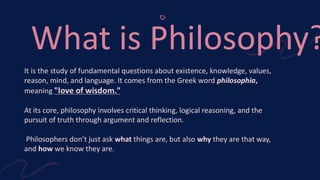 What is Philosophy?
It is the study of fundamental questions about existence, knowledge, values,
reason, mind, and language. It comes from the Greek word philosophia,
meaning "love of wisdom."
At its core, philosophy involves critical thinking, logical reasoning, and the
pursuit of truth through argument and reflection.
Philosophers don’t just ask what things are, but also why they are that way,
and how we know they are.
 