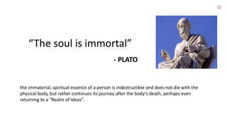 “The soul is immortal”
- PLATO
the immaterial, spiritual essence of a person is indestructible and does not die with the
physical body, but rather continues its journey after the body's death, perhaps even
returning to a "Realm of Ideas”.
 