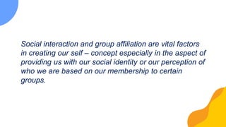 Social interaction and group affiliation are vital factors
in creating our self – concept especially in the aspect of
providing us with our social identity or our perception of
who we are based on our membership to certain
groups.
 