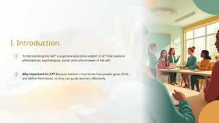 I. Introduction
1 “Understanding the Self” is a general education subject in LET that explores
philosophical, psychological, social, and cultural views of the self.
2 Why important in LET? Because teachers must know how people grow, think,
and define themselves, so they can guide learners effectively.
 