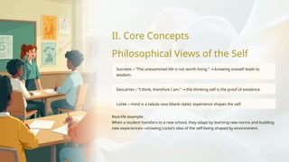 II. Core Concepts
Philosophical Views of the Self
Socrates – “The unexamined life is not worth living.” knowing oneself leads to
→
wisdom.
Descartes – “I think, therefore I am.” the thinking self is the proof of existence.
→
Locke – mind is a tabula rasa (blank slate); experience shapes the self.
Real-life example:
When a student transfers to a new school, they adapt by learning new norms and building
new experiences—showing Locke’s idea of the self being shaped by environment.
 