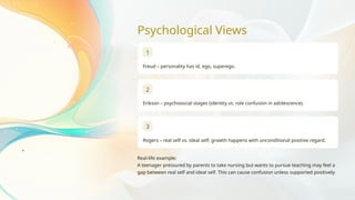 Psychological Views
1
Freud – personality has id, ego, superego.
2
Erikson – psychosocial stages (identity vs. role confusion in adolescence).
3
Rogers – real self vs. ideal self; growth happens with unconditional positive regard.
Real-life example:
A teenager pressured by parents to take nursing but wants to pursue teaching may feel a
gap between real self and ideal self. This can cause confusion unless supported positively.
 