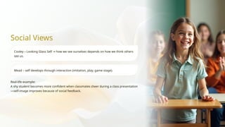 Social Views
Cooley – Looking Glass Self how we see ourselves depends on how we think others
→
see us.
Mead – self develops through interaction (imitation, play, game stage).
Real-life example:
A shy student becomes more confident when classmates cheer during a class presentation
—self-image improves because of social feedback.
 