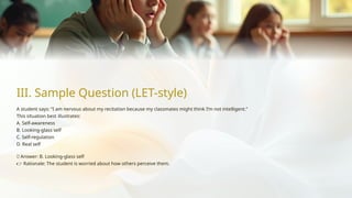 III. Sample Question (LET-style)
A student says: “I am nervous about my recitation because my classmates might think I’m not intelligent.”
This situation best illustrates:
A. Self-awareness
B. Looking-glass self
C. Self-regulation
D. Real self
✅ Answer: B. Looking-glass self
👉 Rationale: The student is worried about how others perceive them.
 