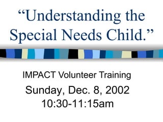 “ Understanding the Special Needs Child.” IMPACT Volunteer Training Sunday, Dec. 8, 2002 10:30-11:15am 