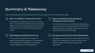 Summary & Takeaway
A clear understanding of financial statements and business structures is paramount for informed decision-making.
SCI: A Holistic Financial View
The Statement of Comprehensive Income offers a complete
picture of a company's financial performance, integrating both
traditional net income and unrealized gains/losses from other
comprehensive income, crucial for assessing overall equity
changes.
Merchandising Business &
Perpetual Inventory
For merchandising businesses, particularly those using a perpetual
inventory system, the SCI accurately tracks Costs of Goods Sold
(COGS) continuously, providing real-time data for more precise
financial reporting and operational insights.
Strategic Business Forms
The choice of business organization4whether a sole
proprietorship, partnership, corporation, or LLC4significantly
impacts legal liability, tax obligations, and administrative
complexity, guiding long-term strategic planning.
Empowering Financial Decisions
By grasping the nuances of the SCI and the implications of various
business forms, stakeholders can make more robust financial
decisions, anticipate risks, and unlock strategic growth
opportunities.
 
