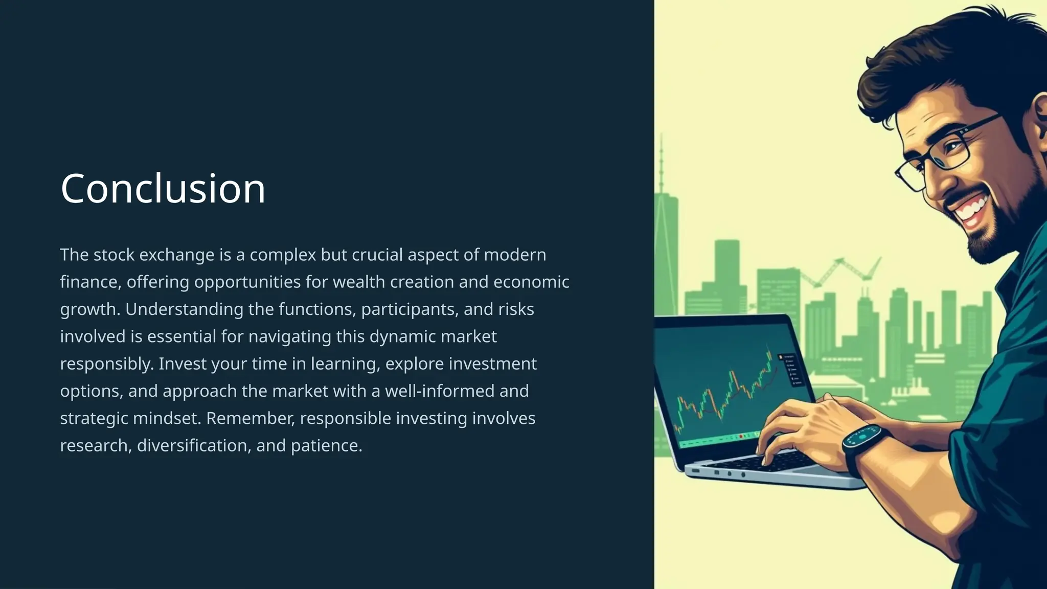 Conclusion
The stock exchange is a complex but crucial aspect of modern
finance, offering opportunities for wealth creation and economic
growth. Understanding the functions, participants, and risks
involved is essential for navigating this dynamic market
responsibly. Invest your time in learning, explore investment
options, and approach the market with a well-informed and
strategic mindset. Remember, responsible investing involves
research, diversification, and patience.
 