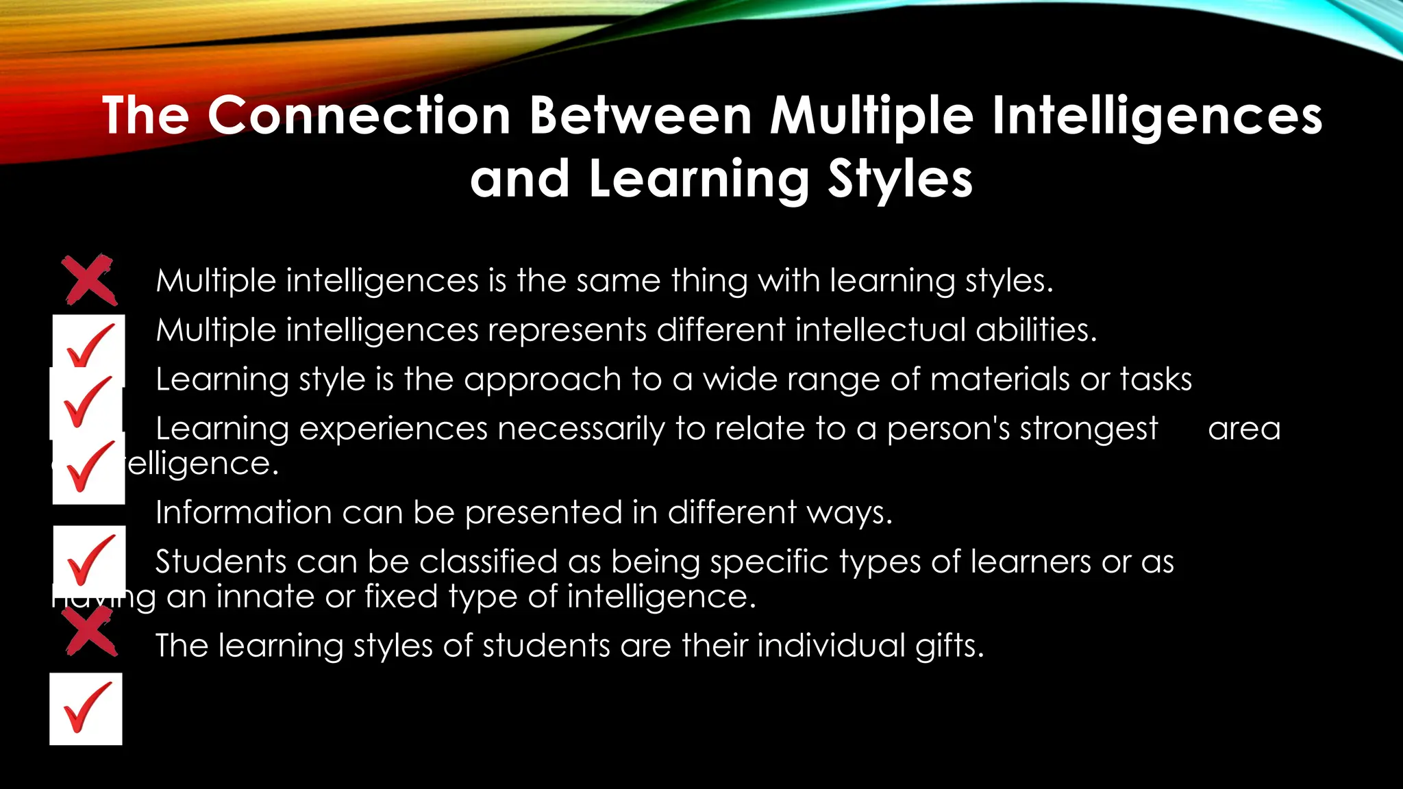 Multiple intelligences is the same thing with learning styles.
Multiple intelligences represents different intellectual abilities.
Learning style is the approach to a wide range of materials or tasks
Learning experiences necessarily to relate to a person's strongest area
of intelligence.
Information can be presented in different ways.
Students can be classified as being specific types of learners or as
having an innate or fixed type of intelligence.
The learning styles of students are their individual gifts.
The Connection Between Multiple Intelligences
and Learning Styles
 