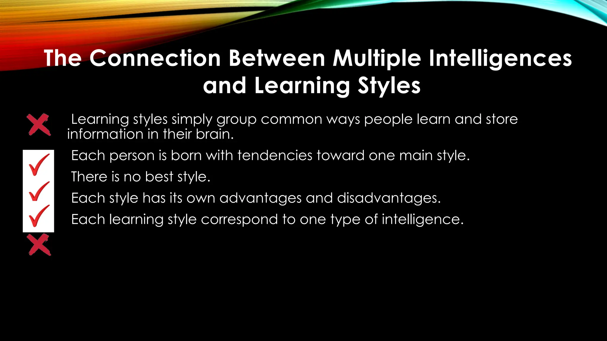 Learning styles simply group common ways people learn and store
information in their brain.
Each person is born with tendencies toward one main style.
There is no best style.
Each style has its own advantages and disadvantages.
Each learning style correspond to one type of intelligence.
The Connection Between Multiple Intelligences
and Learning Styles
 