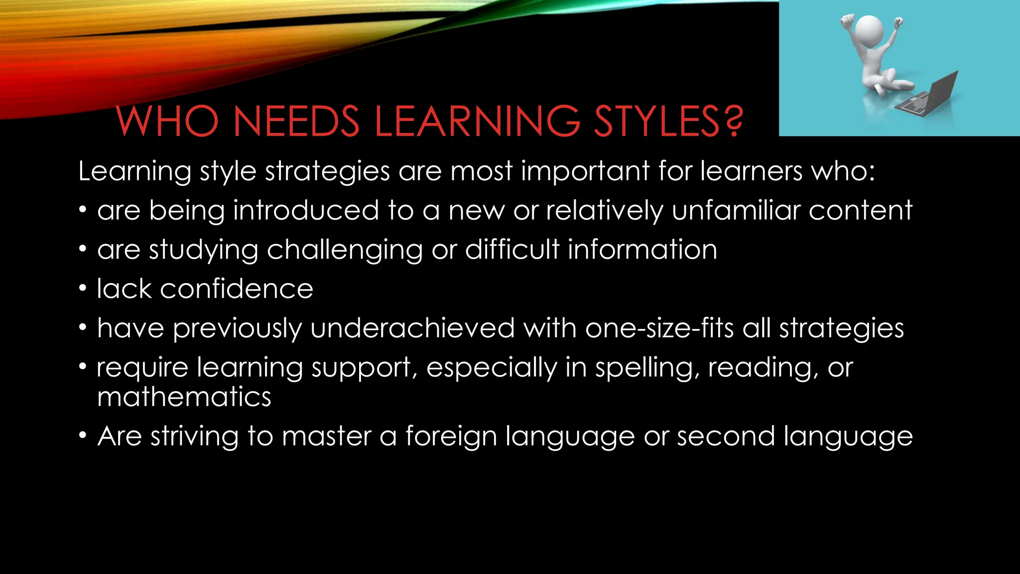 WHO NEEDS LEARNING STYLES?
Learning style strategies are most important for learners who:
• are being introduced to a new or relatively unfamiliar content
• are studying challenging or difficult information
• lack confidence
• have previously underachieved with one-size-fits all strategies
• require learning support, especially in spelling, reading, or
mathematics
• Are striving to master a foreign language or second language
 
