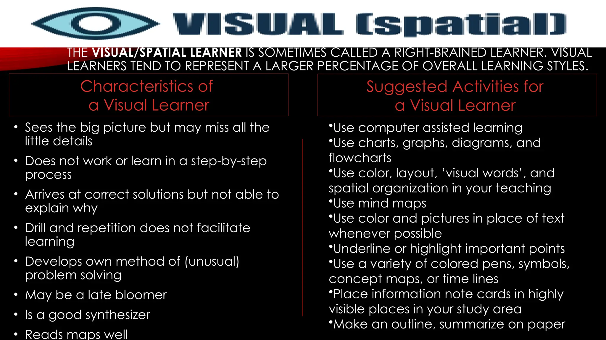 THE VISUAL/SPATIAL LEARNER IS SOMETIMES CALLED A RIGHT-BRAINED LEARNER. VISUAL
LEARNERS TEND TO REPRESENT A LARGER PERCENTAGE OF OVERALL LEARNING STYLES.
• Sees the big picture but may miss all the
little details
• Does not work or learn in a step-by-step
process
• Arrives at correct solutions but not able to
explain why
• Drill and repetition does not facilitate
learning
• Develops own method of (unusual)
problem solving
• May be a late bloomer
• Is a good synthesizer
• Reads maps well
•Use computer assisted learning
•Use charts, graphs, diagrams, and
flowcharts
•Use color, layout, ‘visual words’, and
spatial organization in your teaching
•Use mind maps
•Use color and pictures in place of text
whenever possible
•Underline or highlight important points
•Use a variety of colored pens, symbols,
concept maps, or time lines
•Place information note cards in highly
visible places in your study area
•Make an outline, summarize on paper
Suggested Activities for
a Visual Learner
Characteristics of
a Visual Learner
 