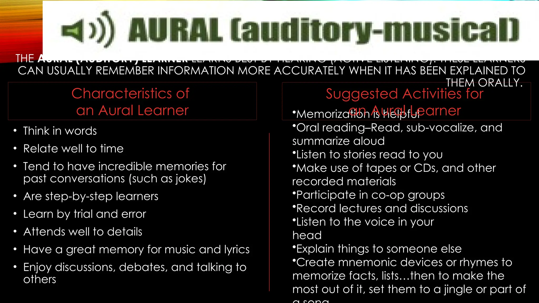 THE AURAL (AUDITORY) LEARNER LEARNS BEST BY HEARING (ACTIVE LISTENING). THESE LEARNERS
CAN USUALLY REMEMBER INFORMATION MORE ACCURATELY WHEN IT HAS BEEN EXPLAINED TO
THEM ORALLY.
• Think in words
• Relate well to time
• Tend to have incredible memories for
past conversations (such as jokes)
• Are step-by-step learners
• Learn by trial and error
• Attends well to details
• Have a great memory for music and lyrics
• Enjoy discussions, debates, and talking to
others
•Memorization is helpful
•Oral reading–Read, sub-vocalize, and
summarize aloud
•Listen to stories read to you
•Make use of tapes or CDs, and other
recorded materials
•Participate in co-op groups
•Record lectures and discussions
•Listen to the voice in your
head
•Explain things to someone else
•Create mnemonic devices or rhymes to
memorize facts, lists…then to make the
most out of it, set them to a jingle or part of
Suggested Activities for
an Aural Learner
Characteristics of
an Aural Learner
 