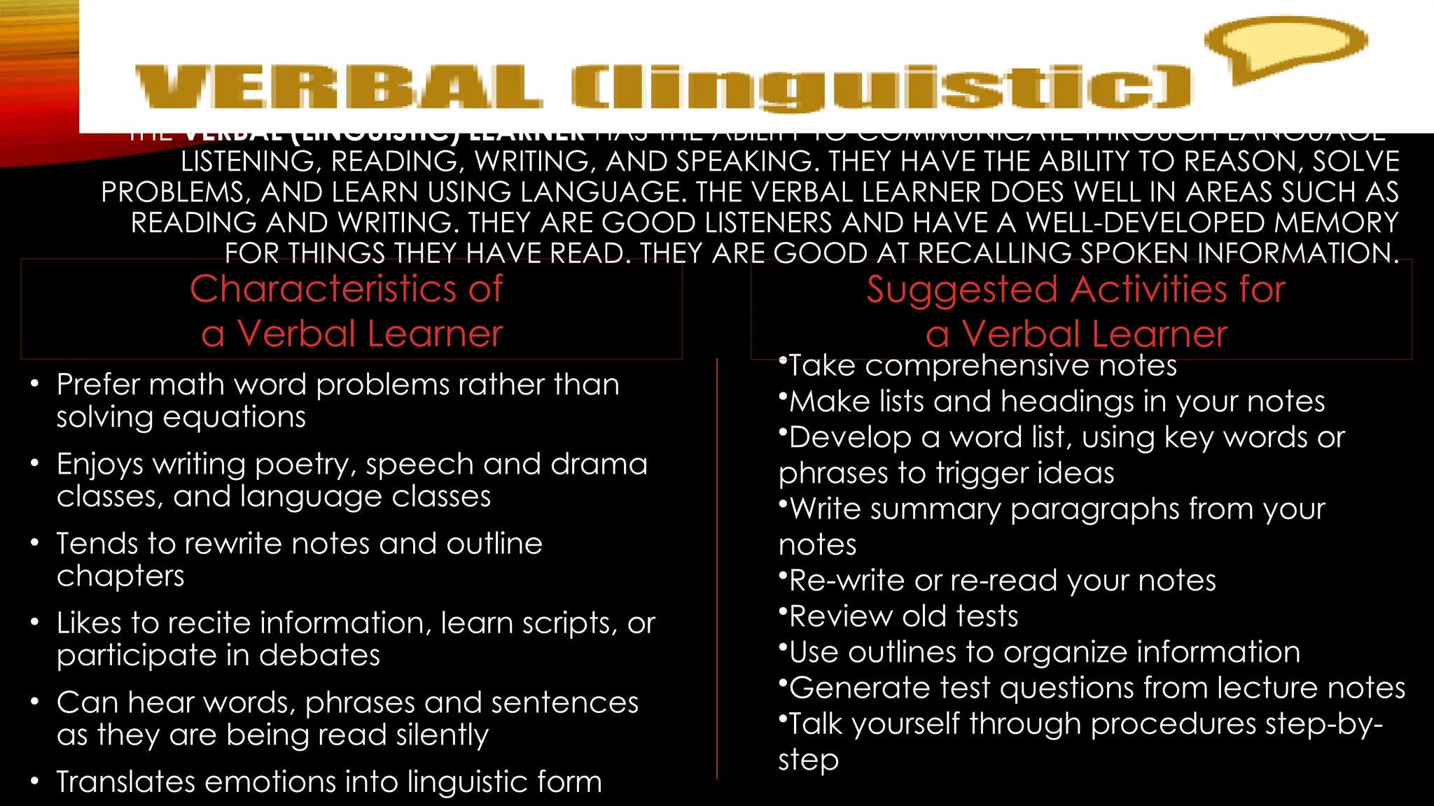 THE VERBAL (LINGUISTIC) LEARNER HAS THE ABILITY TO COMMUNICATE THROUGH LANGUAGE–
LISTENING, READING, WRITING, AND SPEAKING. THEY HAVE THE ABILITY TO REASON, SOLVE
PROBLEMS, AND LEARN USING LANGUAGE. THE VERBAL LEARNER DOES WELL IN AREAS SUCH AS
READING AND WRITING. THEY ARE GOOD LISTENERS AND HAVE A WELL-DEVELOPED MEMORY
FOR THINGS THEY HAVE READ. THEY ARE GOOD AT RECALLING SPOKEN INFORMATION.
• Prefer math word problems rather than
solving equations
• Enjoys writing poetry, speech and drama
classes, and language classes
• Tends to rewrite notes and outline
chapters
• Likes to recite information, learn scripts, or
participate in debates
• Can hear words, phrases and sentences
as they are being read silently
• Translates emotions into linguistic form
•Take comprehensive notes
•Make lists and headings in your notes
•Develop a word list, using key words or
phrases to trigger ideas
•Write summary paragraphs from your
notes
•Re-write or re-read your notes
•Review old tests
•Use outlines to organize information
•Generate test questions from lecture notes
•Talk yourself through procedures step-by-
step
Suggested Activities for
a Verbal Learner
Characteristics of
a Verbal Learner
 