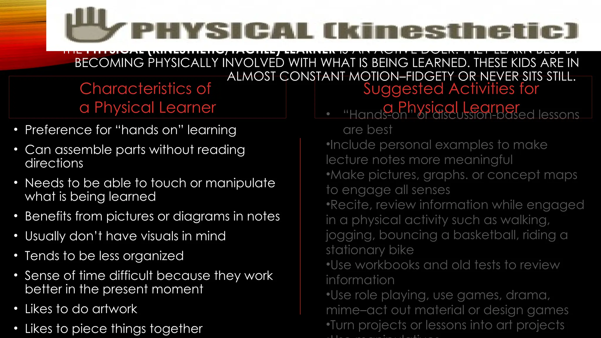 THE PHYSICAL (KINESTHETIC/TACTILE) LEARNER IS AN ACTIVE DOER. THEY LEARN BEST BY
BECOMING PHYSICALLY INVOLVED WITH WHAT IS BEING LEARNED. THESE KIDS ARE IN
ALMOST CONSTANT MOTION–FIDGETY OR NEVER SITS STILL.
• Preference for “hands on” learning
• Can assemble parts without reading
directions
• Needs to be able to touch or manipulate
what is being learned
• Benefits from pictures or diagrams in notes
• Usually don’t have visuals in mind
• Tends to be less organized
• Sense of time difficult because they work
better in the present moment
• Likes to do artwork
• Likes to piece things together
• “Hands-on” or discussion-based lessons
are best
•Include personal examples to make
lecture notes more meaningful
•Make pictures, graphs. or concept maps
to engage all senses
•Recite, review information while engaged
in a physical activity such as walking,
jogging, bouncing a basketball, riding a
stationary bike
•Use workbooks and old tests to review
information
•Use role playing, use games, drama,
mime–act out material or design games
•Turn projects or lessons into art projects
Suggested Activities for
a Physical Learner
Characteristics of
a Physical Learner
 