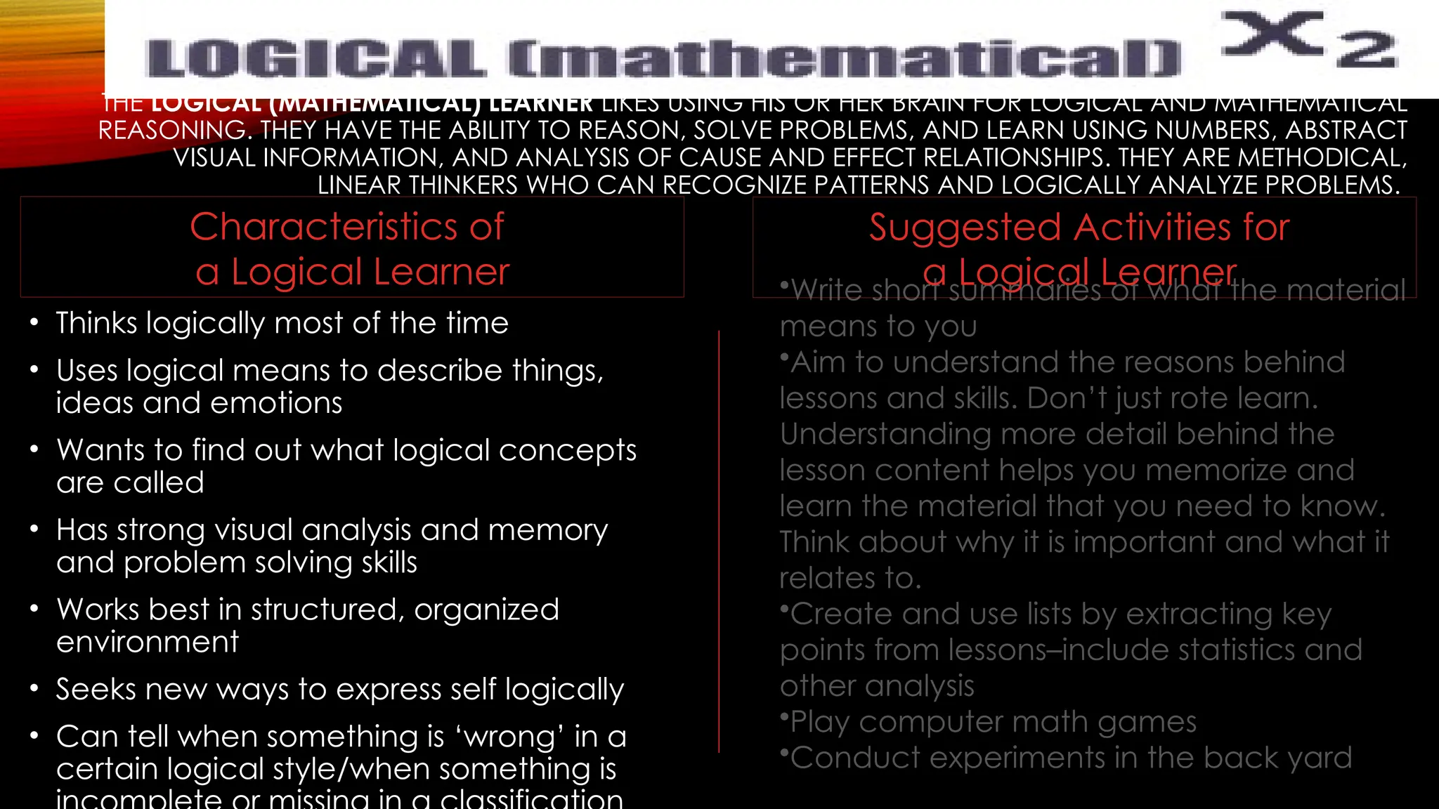 THE LOGICAL (MATHEMATICAL) LEARNER LIKES USING HIS OR HER BRAIN FOR LOGICAL AND MATHEMATICAL
REASONING. THEY HAVE THE ABILITY TO REASON, SOLVE PROBLEMS, AND LEARN USING NUMBERS, ABSTRACT
VISUAL INFORMATION, AND ANALYSIS OF CAUSE AND EFFECT RELATIONSHIPS. THEY ARE METHODICAL,
LINEAR THINKERS WHO CAN RECOGNIZE PATTERNS AND LOGICALLY ANALYZE PROBLEMS.
• Thinks logically most of the time
• Uses logical means to describe things,
ideas and emotions
• Wants to find out what logical concepts
are called
• Has strong visual analysis and memory
and problem solving skills
• Works best in structured, organized
environment
• Seeks new ways to express self logically
• Can tell when something is ‘wrong’ in a
certain logical style/when something is
•Write short summaries of what the material
means to you
•Aim to understand the reasons behind
lessons and skills. Don’t just rote learn.
Understanding more detail behind the
lesson content helps you memorize and
learn the material that you need to know.
Think about why it is important and what it
relates to.
•Create and use lists by extracting key
points from lessons–include statistics and
other analysis
•Play computer math games
•Conduct experiments in the back yard
Suggested Activities for
a Logical Learner
Characteristics of
a Logical Learner
 
