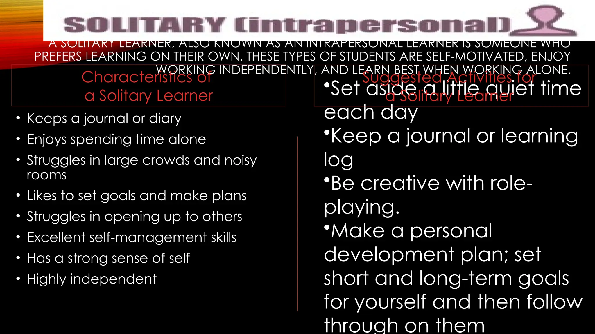 A SOLITARY LEARNER, ALSO KNOWN AS AN INTRAPERSONAL LEARNER IS SOMEONE WHO
PREFERS LEARNING ON THEIR OWN. THESE TYPES OF STUDENTS ARE SELF-MOTIVATED, ENJOY
WORKING INDEPENDENTLY, AND LEARN BEST WHEN WORKING ALONE.
• Keeps a journal or diary
• Enjoys spending time alone
• Struggles in large crowds and noisy
rooms
• Likes to set goals and make plans
• Struggles in opening up to others
• Excellent self-management skills
• Has a strong sense of self
• Highly independent
•Set aside a little quiet time
each day
•Keep a journal or learning
log
•Be creative with role-
playing.
•Make a personal
development plan; set
short and long-term goals
for yourself and then follow
through on them
Suggested Activities for
a Solitary Learner
Characteristics of
a Solitary Learner
 