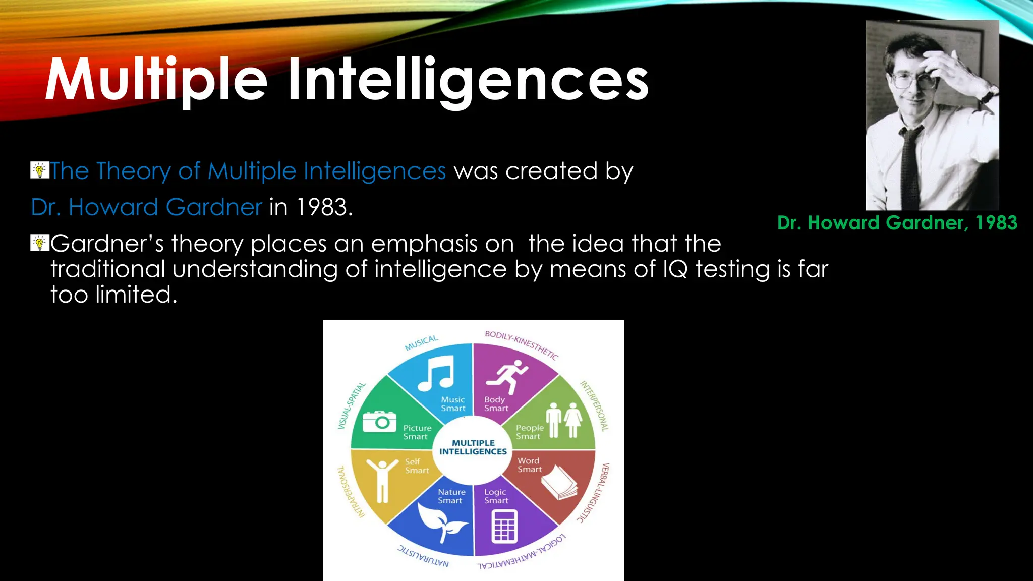 The Theory of Multiple Intelligences was created by
Dr. Howard Gardner in 1983.
Gardner’s theory places an emphasis on the idea that the
traditional understanding of intelligence by means of IQ testing is far
too limited.
Dr. Howard Gardner, 1983
Multiple Intelligences
 