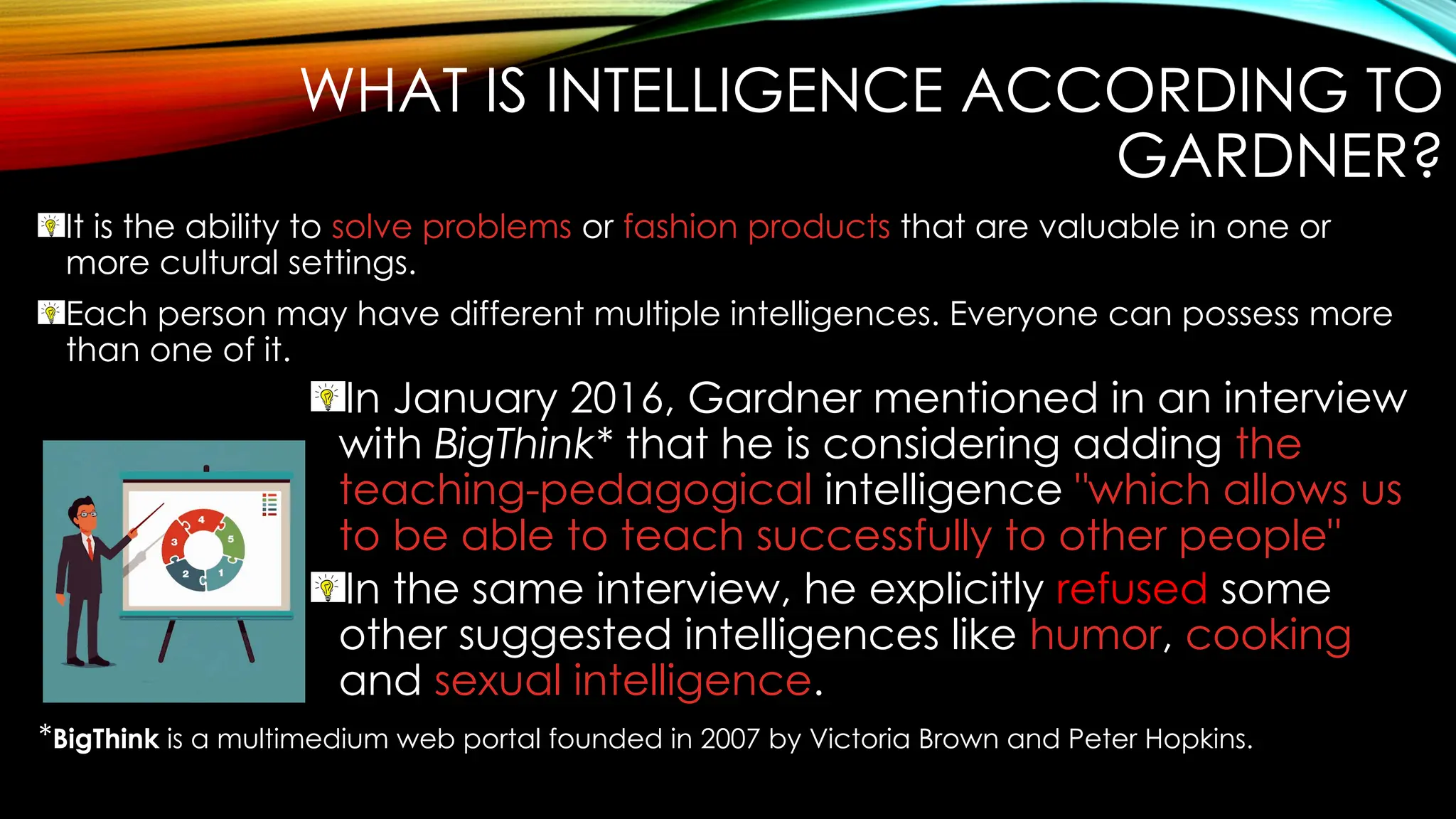 WHAT IS INTELLIGENCE ACCORDING TO
GARDNER?
It is the ability to solve problems or fashion products that are valuable in one or
more cultural settings.
Each person may have different multiple intelligences. Everyone can possess more
than one of it.
In January 2016, Gardner mentioned in an interview
with BigThink* that he is considering adding the
teaching-pedagogical intelligence "which allows us
to be able to teach successfully to other people"
In the same interview, he explicitly refused some
other suggested intelligences like humor, cooking
and sexual intelligence.
*BigThink is a multimedium web portal founded in 2007 by Victoria Brown and Peter Hopkins.
 