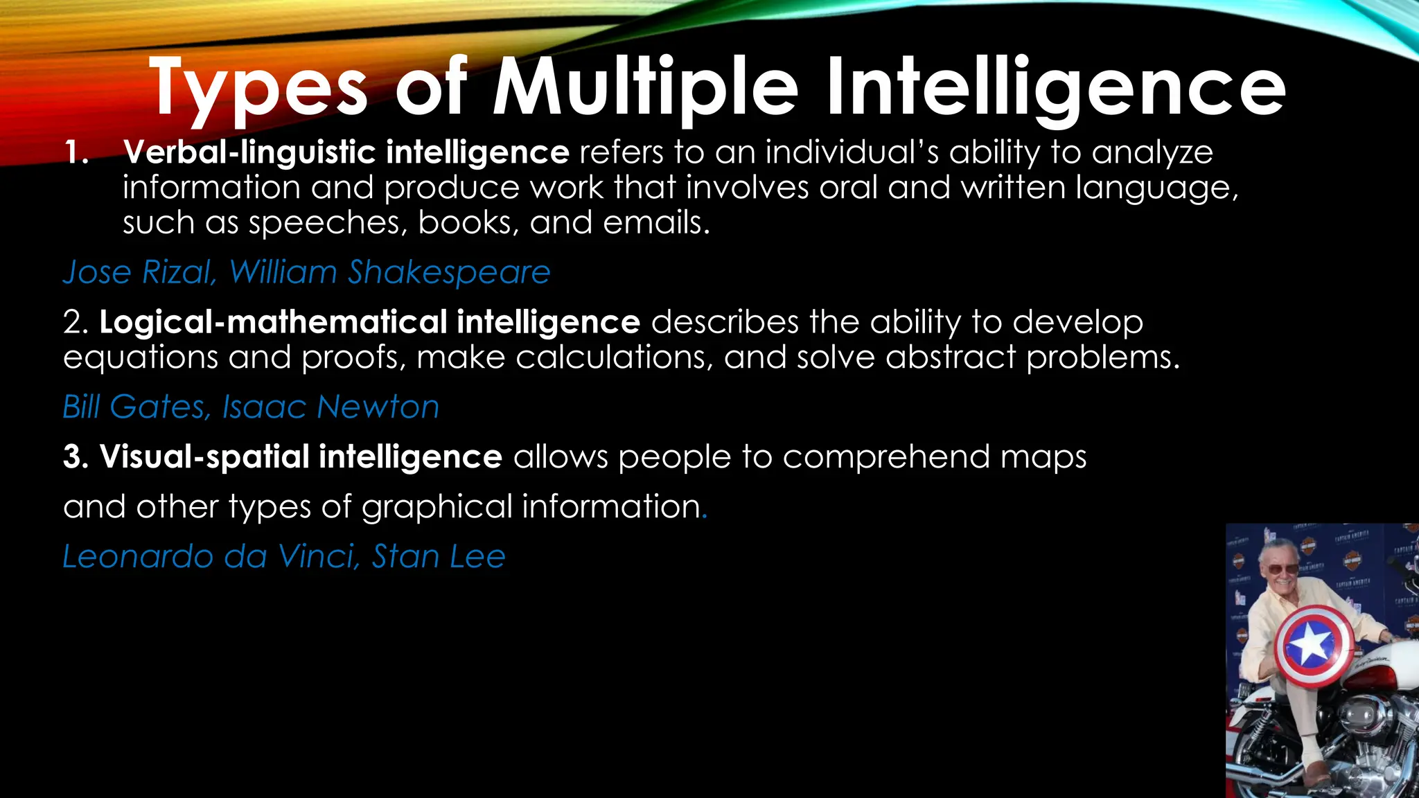 1. Verbal-linguistic intelligence refers to an individual’s ability to analyze
information and produce work that involves oral and written language,
such as speeches, books, and emails.
Jose Rizal, William Shakespeare
2. Logical-mathematical intelligence describes the ability to develop
equations and proofs, make calculations, and solve abstract problems.
Bill Gates, Isaac Newton
3. Visual-spatial intelligence allows people to comprehend maps
and other types of graphical information.
Leonardo da Vinci, Stan Lee
Types of Multiple Intelligence
 