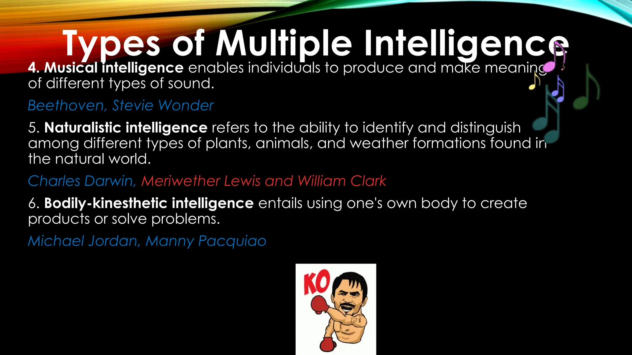 4. Musical intelligence enables individuals to produce and make meaning
of different types of sound.
Beethoven, Stevie Wonder
5. Naturalistic intelligence refers to the ability to identify and distinguish
among different types of plants, animals, and weather formations found in
the natural world.
Charles Darwin, Meriwether Lewis and William Clark
6. Bodily-kinesthetic intelligence entails using one's own body to create
products or solve problems.
Michael Jordan, Manny Pacquiao
Types of Multiple Intelligence
 
