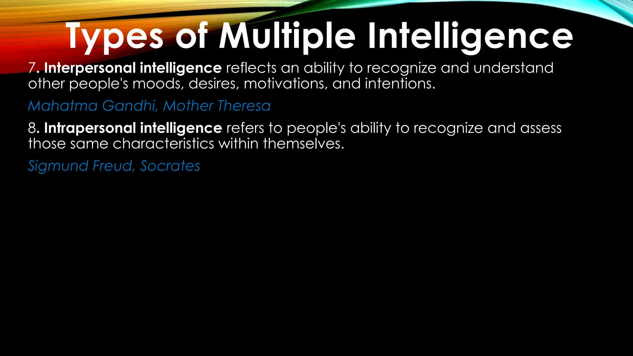 7. Interpersonal intelligence reflects an ability to recognize and understand
other people's moods, desires, motivations, and intentions.
Mahatma Gandhi, Mother Theresa
8. Intrapersonal intelligence refers to people's ability to recognize and assess
those same characteristics within themselves.
Sigmund Freud, Socrates
Types of Multiple Intelligence
 