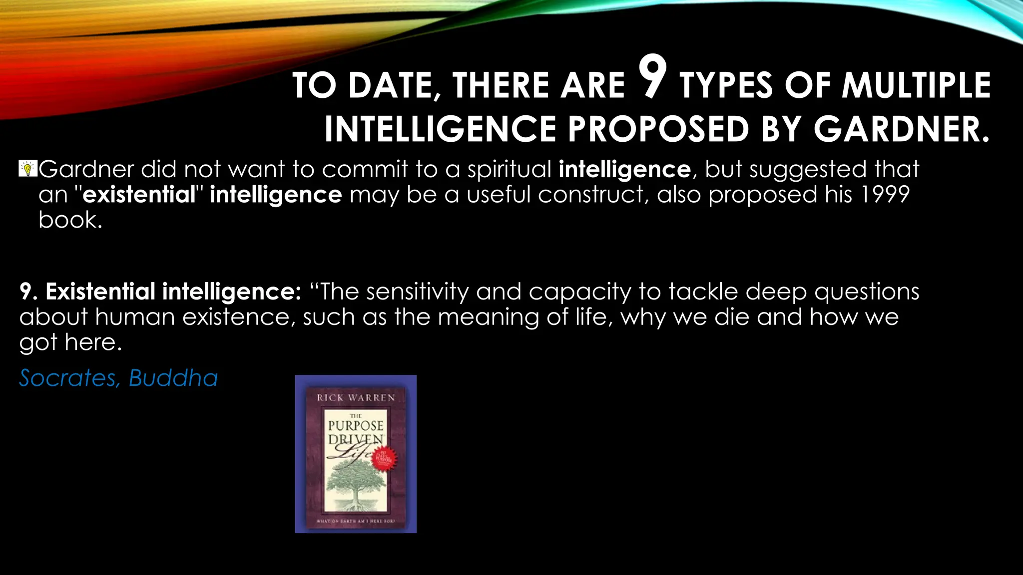 TO DATE, THERE ARE 9 TYPES OF MULTIPLE
INTELLIGENCE PROPOSED BY GARDNER.
Gardner did not want to commit to a spiritual intelligence, but suggested that
an "existential" intelligence may be a useful construct, also proposed his 1999
book.
9. Existential intelligence: “The sensitivity and capacity to tackle deep questions
about human existence, such as the meaning of life, why we die and how we
got here.
Socrates, Buddha
 