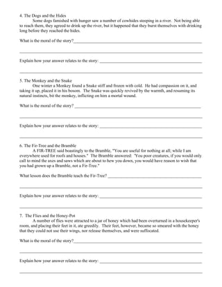 4. The Dogs and the Hides
        Some dogs famished with hunger saw a number of cowhides steeping in a river. Not being able
to reach them, they agreed to drink up the river, but it happened that they burst themselves with drinking
long before they reached the hides.

What is the moral of the story?___________________________________________________________

____________________________________________________________________________________

Explain how your answer relates to the story: _______________________________________________

____________________________________________________________________________________

5. The Monkey and the Snake
        One winter a Monkey found a Snake stiff and frozen with cold. He had compassion on it, and
taking it up, placed it in his bosom. The Snake was quickly revived by the warmth, and resuming its
natural instincts, bit the monkey, inflicting on him a mortal wound.

What is the moral of the story? __________________________________________________________

____________________________________________________________________________________

Explain how your answer relates to the story: _______________________________________________

____________________________________________________________________________________

6. The Fir-Tree and the Bramble
        A FIR-TREE said boastingly to the Bramble, "You are useful for nothing at all; while I am
everywhere used for roofs and houses." The Bramble answered: 'You poor creatures, if you would only
call to mind the axes and saws which are about to hew you down, you would have reason to wish that
you had grown up a Bramble, not a Fir-Tree."

What lesson does the Bramble teach the Fir-Tree? ___________________________________________

____________________________________________________________________________________

Explain how your answer relates to the story: _______________________________________________

____________________________________________________________________________________

7. The Flies and the Honey-Pot
        A number of flies were attracted to a jar of honey which had been overturned in a housekeeper's
room, and placing their feet in it, ate greedily. Their feet, however, became so smeared with the honey
that they could not use their wings, nor release themselves, and were suffocated.

What is the moral of the story?___________________________________________________________

____________________________________________________________________________________

Explain how your answer relates to the story: _______________________________________________

____________________________________________________________________________________
 