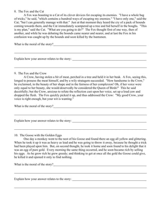 8. The Fox and the Cat
        A Fox was boasting to a Cat of its clever devices for escaping its enemies. "I have a whole bag
of tricks," he said, "which contains a hundred ways of escaping my enemies." "I have only one," said the
Cat; "but I can generally manage with that." Just at that moment they heard the cry of a pack of hounds
coming towards them, and the Cat immediately scampered up a tree and hid herself in the boughs. "This
is my plan," said the Cat. "What are you going to do?" The Fox thought first of one way, then of
another, and while he was debating the hounds came nearer and nearer, and at last the Fox in his
confusion was caught up by the hounds and soon killed by the huntsmen.

What is the moral of the story?___________________________________________________________

____________________________________________________________________________________

Explain how your answer relates to the story: _______________________________________________

____________________________________________________________________________________

9. The Fox and the Crow
        A Crow, having stolen a bit of meat, perched in a tree and held it in her beak. A Fox, seeing this,
longed to possess the meat himself, and by a wily stratagem succeeded. "How handsome is the Crow,"
he exclaimed, in the beauty of her shape and in the fairness of her complexion! Oh, if her voice were
only equal to her beauty, she would deservedly be considered the Queen of Birds!" This he said
deceitfully; but the Crow, anxious to refute the reflection cast upon her voice, set up a loud caw and
dropped the flesh. The Fox quickly picked it up, and thus addressed the Crow: "My good Crow, your
voice is right enough, but your wit is wanting."

What is the moral of the story?___________________________________________________________

____________________________________________________________________________________

Explain how your answer relates to the story: _______________________________________________

____________________________________________________________________________________

10. The Goose with the Golden Eggs
        One day a monkey went to the nest of his Goose and found there an egg all yellow and glittering.
When he took it up it was as heavy as lead and he was going to throw it away, because he thought a trick
had been played upon him. But, on second thought, he took it home and soon found to his delight that it
was an egg of pure gold. Every morning the same thing occurred, and he soon became rich by selling
his eggs. As he grew rich he grew greedy; and thinking to get at once all the gold the Goose could give,
he killed it and opened it only to find nothing.

What is the moral of the story?___________________________________________________________

____________________________________________________________________________________

Explain how your answer relates to the story: _______________________________________________

____________________________________________________________________________________
 